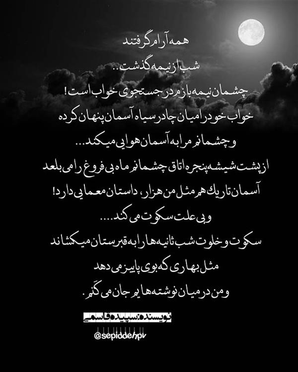 هنر شعر و داستان محفل شعر و داستان spd-art6112 همه آرام گرفتند
شب ازنیمه گذشت
چشمان نیمه بازم درجستجوی خواب است
خواب خودرامیان چادرسیاه آسمان پنهان کرده و
چشمانم مرا به آسمان هوایی میکند
ازپشت شیشه پنجره اتاق چشمانم ماه بی فروغ را می بلعد
آسمان تاریک هم مثل من هزارداستان معمایی دارد
وبی علت سکوت می کند
سکوت وخلوت شب ثانیه هارا به قبرستان میکشاند
مثل بهاری که بوی پاییزمی دهد
ومن درمیان نوشته هایم جان می کَنم .
#داستان#شعر#شب#دلنوشته#سپیده_قاسمی