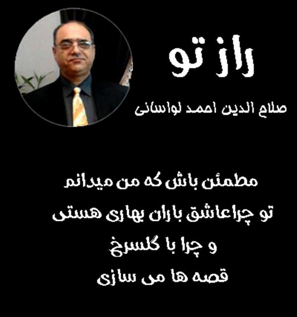 هنر شعر و داستان محفل شعر و داستان صلاح الدین احمد لواسانی راز تو _ از مجموعه : من آدمم _ صلاح الدین احمد لواسانی
مطمئن باش که من میدانم
تو چراعاشق باران بهاری هستی.
و چرا با گلسرخ
قصه ها می سازی.
همچنین می دانم
که چرا همسفری با ماهی
در دل آبی فیروزه ای حوض حیاط.
خوب می فهمم که
تو چرا با دگران می خندی....
و چگونه به سحر
تازگی می بخشی.
خوانده ام راز تو را
از سراشیبی آن گونه خیست با اشگ.
عشق رسوا تر از آن است
که با خاموشی
نشود فهمیدش .....
در نگاه عاشق .