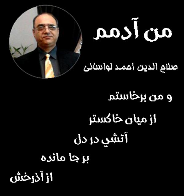 هنر شعر و داستان محفل شعر و داستان صلاح الدین احمد لواسانی من آدمم _ از مجموعه من آدمم - صلاح الدین احمد لواسانی
و من برخاستم
از میان
خاکستر
آتشی در دل
بر جا مانده
از آذرخش
و تو در قلبم
هویدا شدی
وحس کردم
لطافت عشق را.
و شعله ور شد
در جانم
مهرت
و من شاید
اول دلسوخته عالمم
من
آدمم.
