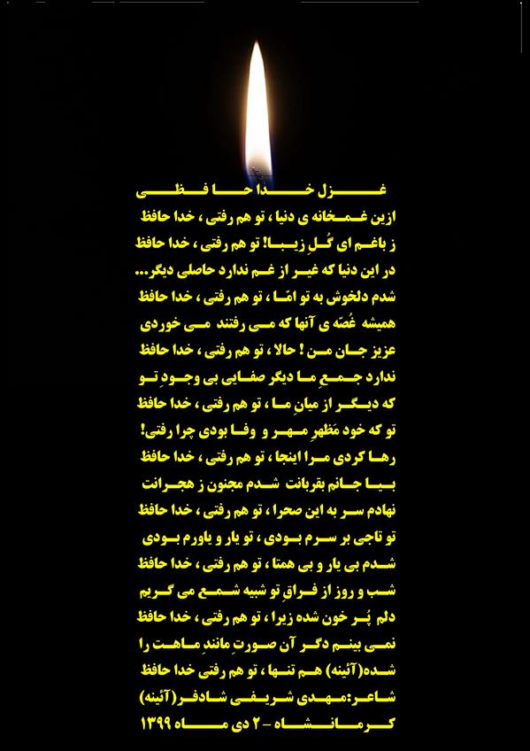 هنر شعر و داستان محفل شعر و داستان مهدی شریفی شادفر 🖤 غزل خدا حافظی 🖤
ازین غمخانه ی دنیا ، تو هم رفتی ، خدا حافظ
ز باغم ای گُلِ زیبا! تو هم رفتی ، خدا حافظ
در این دنیا که غیر از غم ندارد حاصلی دیگر...
شدم دلخوش به تو امّا ، تو هم رفتی ، خدا حافظ
همیشه غُصّه ی آنها که می رفتند می خوردی
عزیز جان من ! حالا ، تو هم رفتی ، خدا حافظ
ندارد جمعِ ما دیگر صفایی بی وجودِ تو
که دیگر از میانِ ما ، تو هم رفتی ، خدا حافظ
تو که خود مَظهرِ مِهر و وفا بودی چرا رفتی!
رها کردی مرا اینجا ، تو هم رفتی ، خدا حافظ
بیا جانم بقربانت شدم مجنون ز هجرانت
نهادم سر به این صحرا ، تو هم رفتی ، خدا حافظ
تو تاجی بر سَرم بودی ، تو یار و یاورم بودی
شدم بی یار و بی همتا ، تو هم رفتی ، خدا حافظ
شب و روز از فراقِ تو شبیه شمع می گریم
دلم پُر خون شده زیرا ، تو هم رفتی ، خدا حافظ
نمی بینم دگر آن صورتِ مانندِ ماهت را
شده(آئینه) هم تنها ، تو هم رفتی خدا حافظ
شاعر:مهدی شریفی شادفر(آئینه)
کرمانشاه – 2 دی ماه 1399
ادامه دارد✍️...
.
🖤 غزل خدا حافظی 🖤
ازین غمخانه ی دنیا ، تو هم رفتی ، خدا حافظ
ز باغم ای