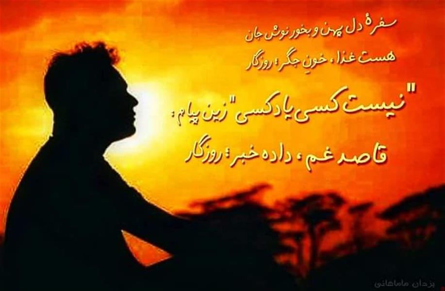هنر شعر و داستان محفل شعر و داستان یزدان ماماهانی کـرد همـه را زیـر و زبـر ؛ روزگـار
دسـت نـگـهـدار دگــر ؛؛ روزگـار !
گـاه مـرادم بـدهـی ، گـاه شـوی :
شـعـبـهٔ تـجـدیـدنـظـر ..؛ روزگـار
شـرح غـمی دارم و بر گـفتنـش :
حـوصلـه داری تـو اگر ؛ روزگار ؟
قسمت ما بـوده ، چنـین بگـذرد :
بـخت تلـف و عـمر هـدر ؛ روزگار
کـوچـهٔ بـنبـسـت تـهِ بـیـکـسـی :
پـرت و نیـوفـتـاده گـذر ؛ روزگـار
سفرهٔ دل پهن و بخور نوش جان
هست غـذا ، خـونِ جگـر ؛ روزگار
دستزمینخوردهگرفتیمو خود :
خورده زمین ، گشته دَمَر روزگار
مـصلحـتِ مـا به کـسی درز نمـود
زد سـرمان تـوپ و تَشَـر ؛ روزگار
"نیست کسییادکسی" زین پیام :
قاصـد غـم ، داده خـبـر ؛ روزگـار
روی گــذرگــاهِ فــرومــایــگـی ...
هـسـت مــدام ردّ اثــر ؛ روزگـار !
کنده و خـشکانده و سوزانده شد
سَــرو گــرانـبـار هـنــر ..؛ روزگـار
" حادتر از بمب اَتـم ، دشمنیست
کاشـف هردوست بشـر ؛ روزگار "
" زور و زن و زر " هدف آدمیست
با سه نشـان بـرده بـسـر ؛ روزگار
رسم کـهـن تیـره شد و نامِ نیک :
مانْد ز خـلیـج تا به خزر ؛ روزگار
#چرخحاد
#یزدان_ماماهانی