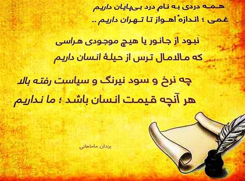 هنر شعر و داستان محفل شعر و داستان یزدان ماماهانی هــمــه دردی بـه نـامِ درد بـی‌پـایـان داریـم
غـمـی ؛ انـدازهٔ اهــواز تـا تــهـران داریـم ..

زبان چفتِ دهانست و نفس‌ها حبس سینه
تـنـی دربـنـد ، شـبیـه مـیـلـۀ زنـدان داریـم

شبیـه سـاختمـان و دخـمـۀ مـتـروکـۀ تـار :
سـرانـجـام سـیاه و تـیـره و ویـران داریـم

ببـستنـد رویِ ما ، آبـراهـه‌هـای زنـدگی را !
کنـون آهنگ سـیلاب و سرِ طـغـیان داریـم

درین دریای پُر مـوّاج و طوفان‌خیزِ بیداد :
خـود مـا ناخـدای کـشتـی و بادبـان داریـم

اگـر تــیـغِ سـتـم ، پـرپـر بـکـرد آلالـه‌ای را :
به رشـد لالـه‌ای دیـگر ز بُـن ؛ ایـمان داریـم

نبـود از جـانـور یا هیـچ موجـودی هـراسی
که مـالامـال تـرس از حـیلـۀ انـسان داریـم

کشید آهِ‌ نفس‌گیر و بگفت دردمند بی‌پول :
ز بی‌پـولی ، جـراحتـهای بـی‌درمـان داریـم

کشیـد و کام گرفتـش کامـجـو از دولـت ما
چه فرقی بین بخت سوخته و قلیان داریم

شدیم‌دشمن‌تر ازبیگانه و برخویش تاختیم
ولیـک بـر ادّعـای دوسـتی ؛ اذعـان داریم !

جـهان از پـلـۀ دانـش رسـیـد بـر قـلـۀ رشـد 
هنـوز ما در کف و اندوهِ آب و نان داریـم !

کـسی هرگز ن