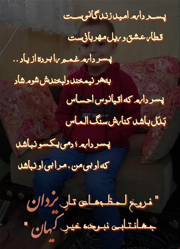 هنر شعر و داستان محفل شعر و داستان یزدان ماماهانی پـسـر دارم جـواهـر مـثـل مـرجـان
پسـر دارم بلـورینـست و رخـشـان
پـسـر دارم یَـلـی سـهــراب مـانـنـد
عـزیـز دُردانــه و طــنّـاز و دلـبـنــد
پـسـر دارم لـبـانـش ؛؛ غـنـچـهٔ گـل
صـدایـش ؛؛ نــرمــی آوای بــلـبــل
پـسـر دارم روانـش چـشمـهٔ صـاف
تـنی زرّیـنفام بـا پـوسـت شـفّـاف
پسـر دارم رُخَـش گردیِ گـردوست
مُژهبورَستکمی،جـوگندمیموست
پسـر دارم نـگاهـش رَخـشافـشان
شـبیـه مـاه ؛ سـیمـایش درخـشـان
پسر دارم نفسهایش سمنساست
سرشتشجنسمرواریدودُرساست
پسـر دارم بسی شـایستـه انـدیش
رهـا نگـذاشتـه در تـنهایی خویش
پـســر دارم امـیـد زنـدگـانـیســت
قـطار عـشـق و ریل مـهربانیسـت
پـسـر دارم غـمـم را بـرده از یـاد ..
بههر نیمخند ولبخندش شوم شاد
پسـر دارم نَـسَـب را کـرده احـداث
ادب بر او ، پدر بخـشیـده میـراث
پسـر دارم شـدیـداً جامعـه دوست
مــدال ارجـمـنـدی گــردن اوســت
پـســر دارم ؛ شـهـنــشـاهـی نـدارد
مـزاج و طـبـع خـودخواهـی ندارد
پـســر دارم ؛؛ گــزافـهگــو نـبـاشــد
چِـل و بـیرغـبـت و اخمـو نـباشـد
....