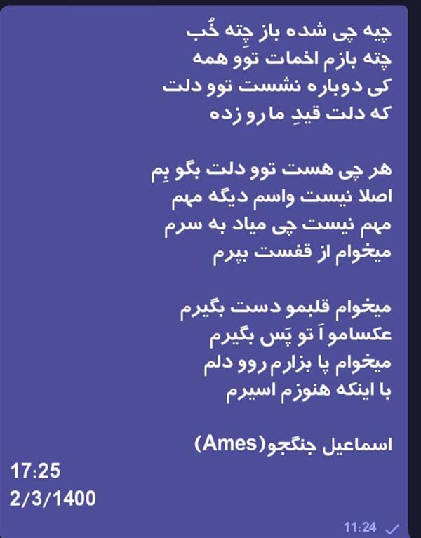 هنر شعر و داستان محفل شعر و داستان اسماعیل جنگجو چیه چی شده باز چِته خُب
چته بازم اخمات توو همه
کی دوباره نشست توو دلت
که دلت قیدِ ما رو زده

هر چی هست توو دلت بگو بِم
اصلا نیست واسم دیگه مهم
مهم نیست چی میاد به سرم
میخوام از قفست بپرم

میخوام قلبمو دست بگیرم
عکسامو اَ تو پَس بگیرم
میخوام پا بزارم روو دلم
با اینکه هنوزم اسیرم

اسماعیل جنگجو(Ames)
17:25
2/3/1400