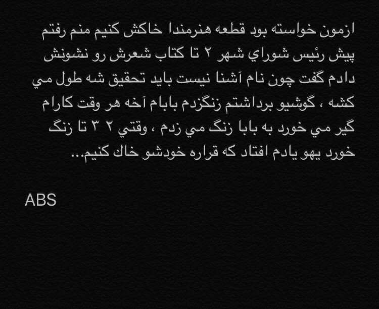 هنر شعر و داستان داستان حواس پرتی abs ازمون خواسته بود قطعه هنرمندا خاکش کنیم منم رفتم پیش رئیس شورای شهر ٢ تا کتاب شعرش رو نشونش دادم گفت چون نام آشنا نیست باید تحقیق شه طول می کشه ، گوشیو برداشتم زنگزدم بابام آخه هر وقت کارام گیر می خورد به بابا زنگ می زدم ، وقتی ٢ ٣ تا زنگ خورد یهو یادم افتاد که قراره خودشو خاک کنیم...
ABS